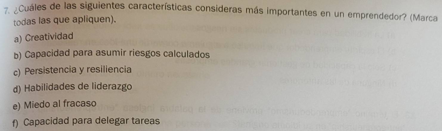 ¿Cuáles de las siguientes características consideras más importantes en un emprendedor? (Marca
todas las que apliquen).
a) Creatividad
b) Capacidad para asumir riesgos calculados
c) Persistencia y resiliencia
d) Habilidades de liderazgo
e) Miedo al fracaso
f) Capacidad para delegar tareas