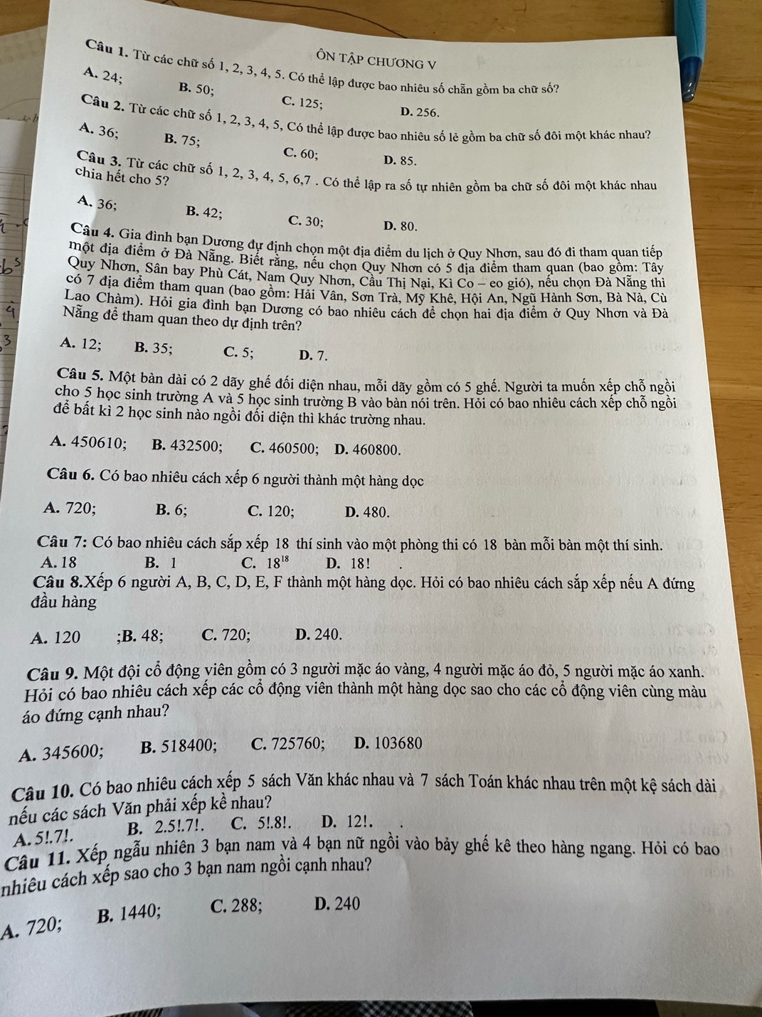 ÔN Tập CHƯơNG V
Câu 1. Từ các chữ số 1, 2, 3, 4, 5. Có thể lập được bao nhiêu số chẵn gồm ba chữ số?
A. 24;
B. 50; C. 125;
D. 256.
Câu 2. Từ các chữ số 1, 2, 3, 4, 5, Có thể lập được bao nhiêu số lẻ gồm ba chữ số đôi một khác nhau?
A. 36; B. 75; C. 60; D. 85.
Câu 3. Từ các chữ số 1, 2, 3, 4, 5, 6,7 . Có thể lập ra số tự nhiên gồm ba chữ số đôi một khác nhau
chia hết cho 5?
A. 36; B. 42; C. 30; D. 80.
Câu 4. Gia đình bạn Dương đự định chọn một địa điểm du lịch ở Quy Nhơn, sau đó đi tham quan tiếp
Một địa điểm ở Đà Nẵng. Biết rằng, nếu chọn Quy Nhơn có 5 đia điểm tham quan (bao gồm: Tây
Quy Nhơn, Sân bay Phù Cát, Nam Quy Nhơn, Cầu Thị Nại, Kì Co - eo gió), nếu chọn Đà Nẵng thì
có 7 địa điểm tham quan (bao gồm: Hải Vân, Sơn Trà, Mỹ Khê, Hội An, Ngũ Hành Sơn, Bà Nà, Cừ
Lao Chàm), Hỏi gia đình bạn Dương có bao nhiêu cách để chọn hai địa điểm ở Quy Nhơn và Đà
Nẵng để tham quan theo dự định trên?
A. 12; B. 35; C. 5; D. 7.
Câu 5. Một bàn dài có 2 dãy ghế đối diện nhau, mỗi dãy gồm có 5 ghế. Người ta muốn xếp chỗ ngồi
cho 5 học sinh trường A và 5 học sinh trường B vào bàn nói trên. Hỏi có bao nhiêu cách xếp chỗ ngồi
để bất kì 2 học sinh nào ngồi đổi diện thì khác trường nhau.
A. 450610; B. 432500; C. 460500; D. 460800.
Câu 6. Có bao nhiêu cách xếp 6 người thành một hàng dọc
A. 720; B. 6; C. 120; D. 480.
Câu 7: Có bao nhiêu cách sắp xếp 18 thí sinh vào một phòng thi có 18 bàn mỗi bàn một thí sinh.
A. 18 B. 1 C. 18^(18) D. 18 !
Câu 8.Xếp 6 người A, B, C, D, E, F thành một hàng dọc. Hỏi có bao nhiêu cách sắp xếp nếu A đứng
đầu hàng
A. 120 ;B. 48; C. 720; D. 240.
Câu 9. Một đội cổ động yiên gồm có 3 người mặc áo vàng, 4 người mặc áo đỏ, 5 người mặc áo xanh.
Hỏi có bao nhiêu cách xếp các cổ động viên thành một hàng dọc sao cho các cổ động viên cùng màu
áo đứng cạnh nhau?
A. 345600; B. 518400; C. 725760; D. 103680
Câu 10. Có bao nhiêu cách xếp 5 sách Văn khác nhau và 7 sách Toán khác nhau trên một kệ sách dài
nếu các sách Văn phải xếp kề nhau?
A. 5!.7!. B. 2.5!.7!. C. 5!.8!. D. 12!.
Câu 11. Xếp ngẫu nhiên 3 bạn nam và 4 bạn nữ ngồi vào bảy ghế kê theo hàng ngang. Hỏi có bao
nhiêu cách xếp sao cho 3 bạn nam ngồi cạnh nhau?
B. 1440; C. 288; D. 240
A. 720;