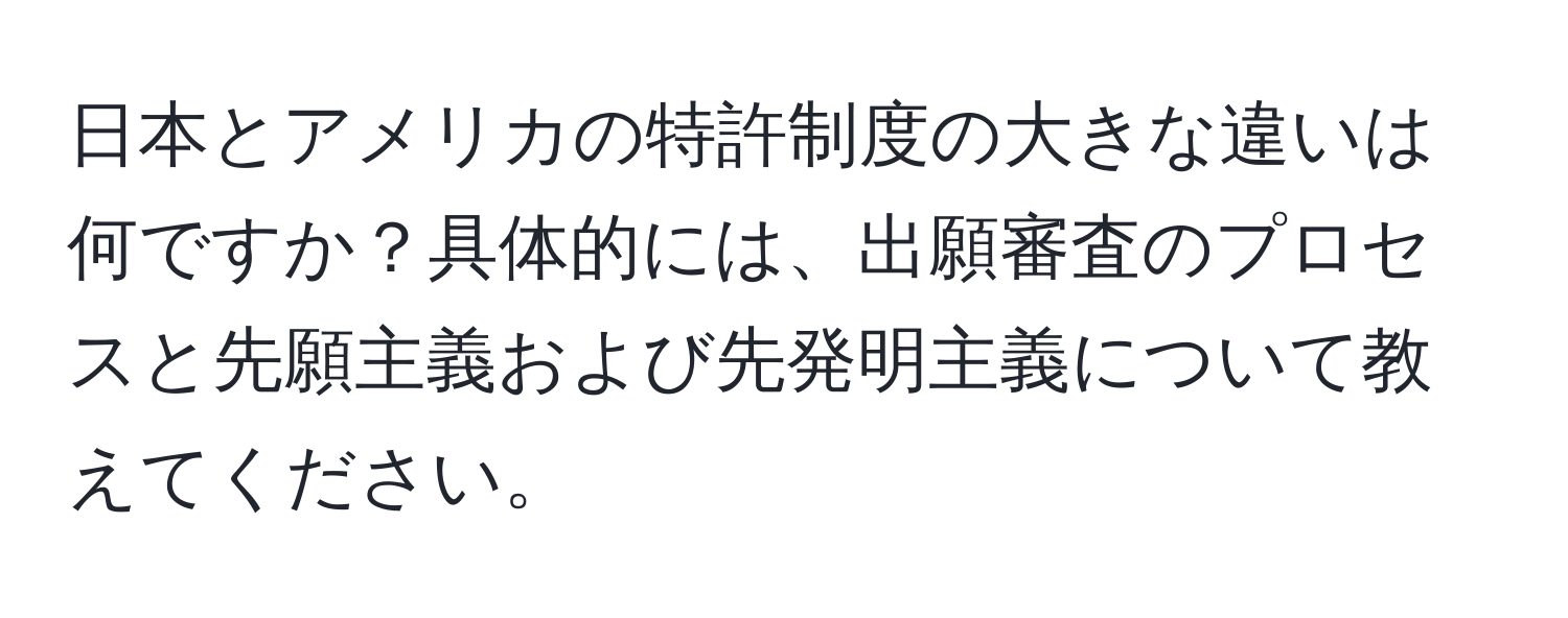 日本とアメリカの特許制度の大きな違いは何ですか？具体的には、出願審査のプロセスと先願主義および先発明主義について教えてください。