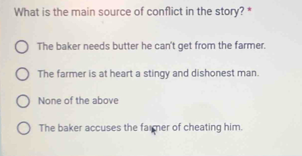 What is the main source of conflict in the story? *
The baker needs butter he can't get from the farmer.
The farmer is at heart a stingy and dishonest man.
None of the above
The baker accuses the farmer of cheating him.