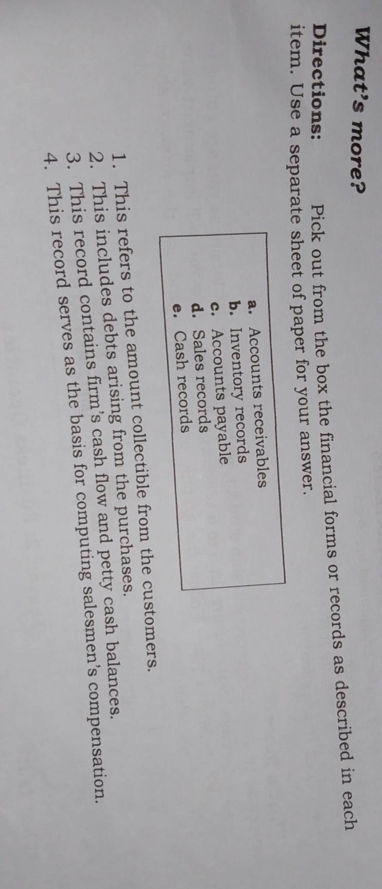 What's more? 
Directions: 
Pick out from the box the financial forms or records as described in each 
item. Use a separate sheet of paper for your answer. 
a. Accounts receivables 
b. Inventory records 
c. Accounts payable 
d. Sales records 
e. Cash records 
1. This refers to the amount collectible from the customers. 
2. This includes debts arising from the purchases. 
3. This record contains firm’s cash flow and petty cash balances. 
4. This record serves as the basis for computing salesmen’s compensation.