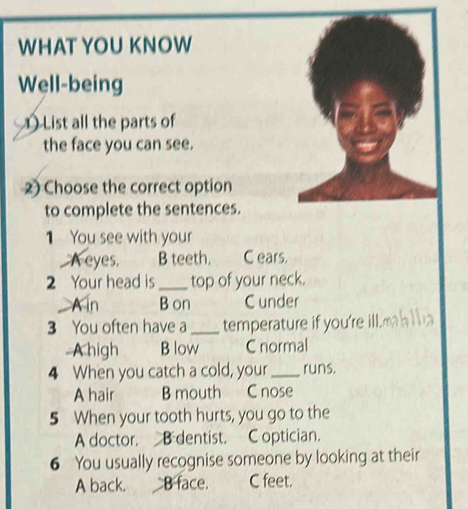 WHAT YOU KNOW
Well-being
List all the parts of
the face you can see.
2) Choose the correct option
to complete the sentences.
1 You see with your
_A eyes. B teeth. C ears.
2 Your head is _top of your neck.
A in B on C under
3 You often have a _temperature if you're ill.
A high B low C normal
4 When you catch a cold, your_ runs.
A hair B mouth C nose
5 When your tooth hurts, you go to the
A doctor. B dentist. C optician.
6 You usually recognise someone by looking at their
A back. B face. C feet.