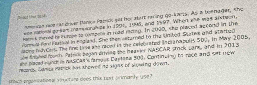 Rea the text 
American race car driver Danica Patrick got her start racing go-karts. As a teenager, she 
wen national go-kart championships in 1994, 1996, and 1997. When she was sixteen, 
Patrick moved to Europe to compete in road racing. In 2000, she placed second in the 
Formula Ford Festival in England. She then returned to the United States and started 
racing IndyCars. The first time she raced in the celebrated Indianapolis 500, in May 2005, 
she finished fourth. Patrick began driving the heavier NASCAR stock cars, and in 2013 
she placed eighth in NASCAR's famous Daytona 500. Continuing to race and set new 
recards, Danica Patrick has showed no signs of slowing down. 
Which organizational structure does this text primarily use?