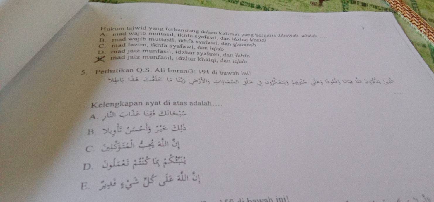 Hukum tajwid yang ferkandung dalam kalimat yang bergaris dibawah adalah
A mad wajib muttasil, ikhfa syaławi, dan idzhar khalqi
B. mad wajib muttasil, ikhfa syafawi, dan ghunnah
C. mad lazim, ikhfa syafawi, dan iqlab
D. mad jaiz munfasil, idzhar syafawi, dan ikhfa
* mad jaiz munfasil, idzhar khalqi, dan iqlab
5. Perhatikan Q.S. Ali Imran/3: 191 di bawah ini!
dn S 
Kelengkapan ayat di atas adalah….
Ajúi Qia Cá cúng
B. l ga l; ;: cu
C. C C é
D. 31; ś; 
aw h ini !