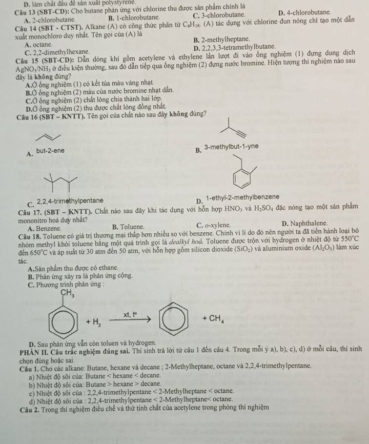 D. làm chất đầu để sản xuất polystyren.
Câu 13 (SBT-CD): Cho butane phản ứng với chlorine thu được sản phẩm chính là
A. 2-chlorobutane. B. |-chlorobutane. C. 3-chlorobutane. D. 4-chlorobutane.
Câu 14 (SBT - CTST). Alkane (A) có công thức phân tử C_8H_18. (A) tác dụng với chlorine đun nóng chỉ tạo một dẫn
xuất monochloro duy nhất. Tên gọi của (A) là
A. octane. B. 2-methylheptane.
C. 2,2-dimethylhexane. D. 2,2,3,3-tetramethylbutane.
Câu 15 (SBT-CD): Dẫn dòng khi gồm acetylene và ethylene lần lượt đi vào ống nghiệm (1) đựng dung dịch
AgN O_3/NH_3 ở điều kiện thường, sau đó dẫn tiếp qua ống nghiệm (2) đựng nước bromine. Hiện tượng thí nghiệm nảo sau
đảy là không đủng?
A.Ở ổng nghiệm (1) có kết tủa màu vàng nhạt.
BỞ ổng nghiệm (2) màu của nước bromine nhạt dần.
CỞ ống nghiệm (2) chất lỏng chia thành hai lớp.
D.Ở ổng nghiệm (2) thu được chất lỏng đồng nhất.
Câu 16 (SBT - KNTT). Tên gọi của chất nào sau đây không đủng?
A. but-2-ene B. 3-methylbut-1-yne
c. 2,2,4-trimethylpentane D. 1-ethyl-2-methylbenzene
Câu 17. (SBT - KNTT). Chất nào sau đây khi tác dụng với hỗn hợp HNO_3 và H_2SO 4 đặc nóng tạo một sản phẩm
mononitro hoá duy nhất?
A. Benzene. B. Toluene. C. o-xylene. D. Naphthalene.
Câu 18. Toluene có giá trị thương mại thấp hơn nhiều so với benzene. Chính vì lí do đó nên người ta đã tiền hành loại bỏ
nhóm methyl khỏi toluene bằng một quả trình gọi là dealkyl hoá. Toluene được trộn với hydrogen ở nhiệt độ từ 550°C
đến 650°C và áp suất từ 30 atm đến 50 atm, với hỗn hợp gồm silicon dioxide (SiO_2) và aluminium oxide (Al_2O_3) làm xúc
tác.
A.Sản phẩm thu được có ethane.
B. Phản ứng xảy ra là phản ứng cộng.
C. Phương trình phản ứng :
CH_3
xt,t°
+H_2
+CH_4
D. Sau phản ứng vẫn còn toluen và hydrogen.
PHÀN II. Câu trắc nghiệm đúng sai. Thí sinh trả lời từ câu 1 đến câu 4. Trong mỗi ý a), b), c), d) ở mỗi câu, thí sinh
chọn đúng hoặc sai.
Câu 1. Cho các alkane: Butane, hexane và decane ; 2-Methylheptane, octane và 2,2,4-trimethylpentane.
a) Nhiệt độ sôi của: Butane < hexane < decane.
b) Nhiệt độ sôi của: Butane > hexane > decane.
c) Nhiệt độ sôi của : 2,2,4-trimethylpentane <2-N</tex> Methylheptane < octane.
d) Nhiệt độ sôi của : 2,2,4-trimethylpentane  <2-N</tex> ethylheptane< octane.
Câu 2. Trong thí nghiệm điều chế và thử tính chất của acetylene trong phòng thí nghiệm