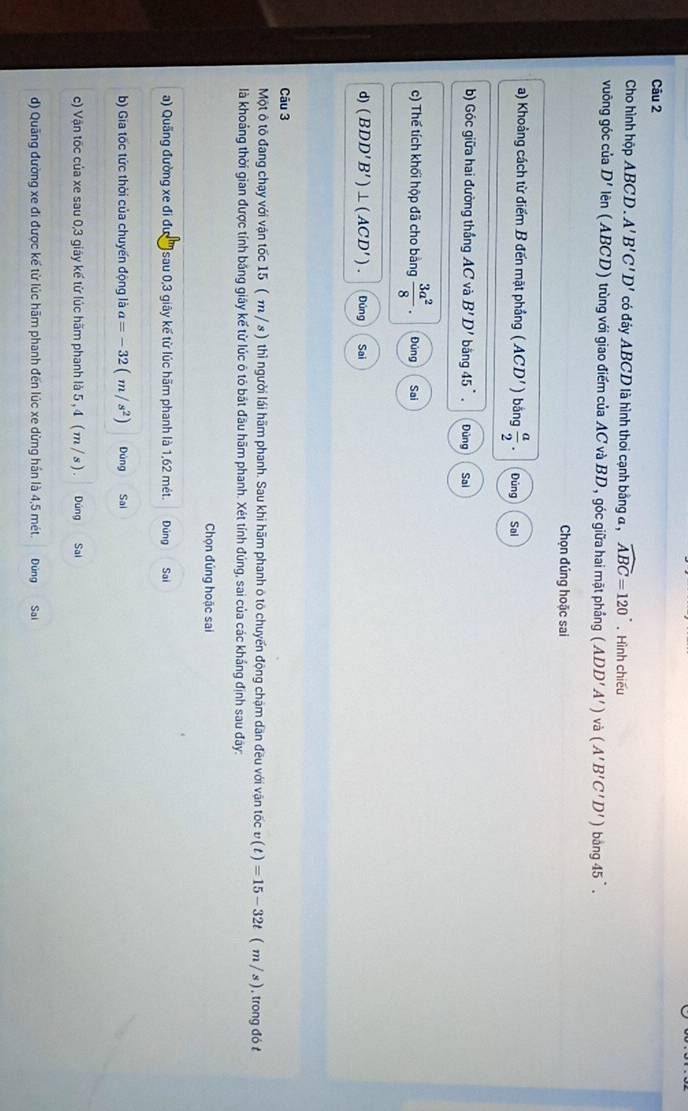 Cho hình hộp ABCD . A'B'C'D' có đảy ABCD là hình thoi cạnh bằng α , widehat ABC=120°. Hình chiếu
vuông góc của D' liên (ABCD) trùng với giao điểm của AC và BD, góc giữa hai mặt phẳng (ADD'A') và (A'B'C'D')bing45'.
Chọn đúng hoặc sai
a) Khoảng cách từ điểm B đến mặt phầng (ACD') bǎng  a/2 . Dúng Sai
b) Góc giữa hai đường thắng AC và B'D' bǎng 45°. Đùng Sai
c) Thể tích khối hộp đã cho bảng  3a^2/8 . Đúng Sai
d) (BDD'B')⊥ (ACD'). Đúng Sai
Câu 3
Một ô tô đang chạy với vận tốc 15 ( m / s) thì người lái hãm phanh. Sau khi hãm phanh ô tô chuyến động chậm dăn đều với vận tốc v(t)=15-32t(m/s) ) , trong đó t
là khoảng thời gian được tính băng giây kế từ lúc ô tỏ bắt đầu hãm phanh. Xét tính đúng, sai của các khắng định sau đây:
Chọn đúng hoặc sai
a) Quãng đường xe đi đư )sau 0,3 giây kế từ lúc hãm phanh là 1,62 mét. Đúng Sai
b) Gia tốc tức thời của chuyến động là a=-32(m/s^2) Đùng Sai
c) Vận tốc của xe sau 0,3 giáy kế từ lúc hãm phanh là 5 , 4 ( m / s ) . Đúng Sai
d) Quâng đường xe đi được kế từ lúc hãm phanh đến lúc xe dừng hán là 4,5 mét. Đứng Sai