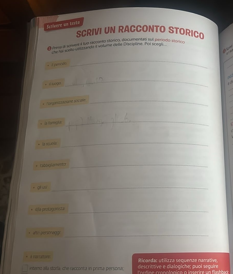 Scrivere un testa 
SCRIVI UN RACCONTO STORICO 
Prima di scrivere il tuo racconto storico, documentati sul periodo storico 
O crv 
che hai scelto utilizzando il volume delle Discipline. Poi scegli... 
alsu 
it perodo. 
_ 
_ 
_ 

I luoga. 
_ 
_ 
lorganizzazione sociale:_ 
_ 
la famiga: 
_ 
la scuola 
_ 
rabbigliamento_ 
gii usi_ 
_ 
ı!/la protagonista 
_ 
_ 
afth personaggr 
_ 
il narratore: 
Ricorda: utilizza sequenze narrative, 
descrittive e dialogiche; puoi seguire 
interno alla storia, che racconta in prima persona; lo d n e cro nologico o inserire un flash ba