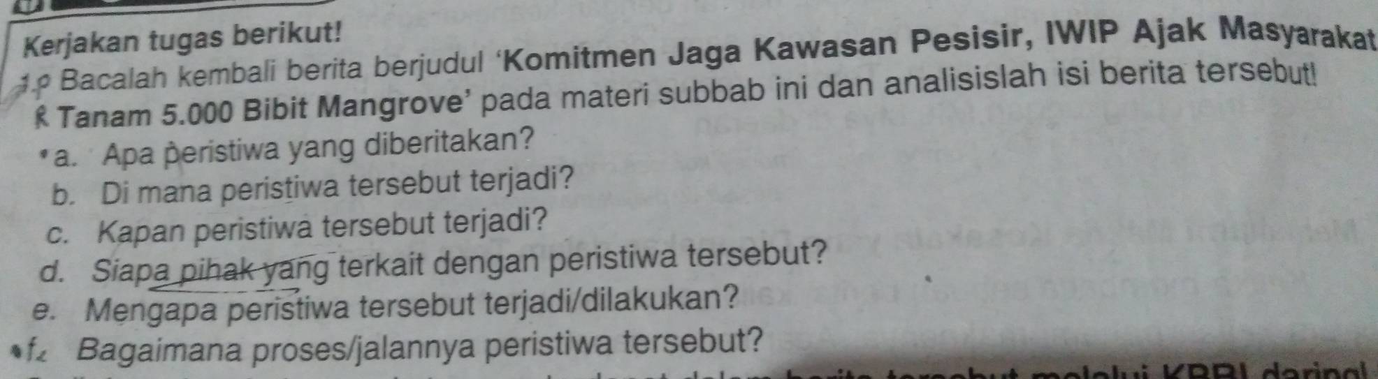 Kerjakan tugas berikut! 
Bacalah kembali berita berjudul ‘Komitmen Jaga Kawasan Pesisir, IWIP Ajak Masyarakat 
Tanam 5.000 Bibit Mangrove' pada materi subbab ini dan analisislah isi berita tersebut! 
a. Apa peristiwa yang diberitakan? 
b. Di mana peristiwa tersebut terjadi? 
c. Kapan peristiwa tersebut terjadi? 
d. Siapa pihak yang terkait dengan peristiwa tersebut? 
e. Mengapa peristiwa tersebut terjadi/dilakukan? 
Bagaimana proses/jalannya peristiwa tersebut?