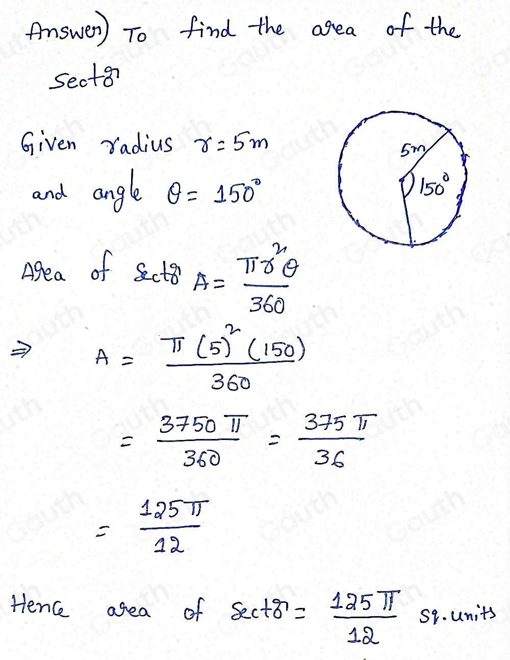 Answer) To find the area of the 
sect8? 
Given radius r=5m
and angle θ =150°
Agea of Sector A= π r^2θ /360 
A=frac π (5)^2(150)360
= 3750π /360 = 375π /36 
= 125π /12 
Henc agea of sec +8= 125π /12  59. units