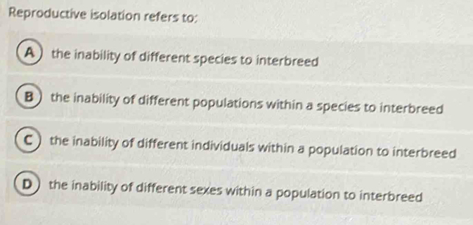 Reproductive isolation refers to:
A the inability of different species to interbreed
B the inability of different populations within a species to interbreed
C ) the inability of different individuals within a population to interbreed
D the inability of different sexes within a population to interbreed