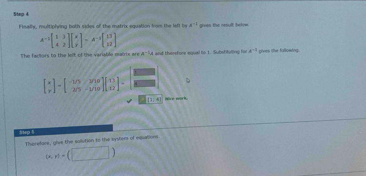 Finally, multiplying both sides of the matrix equation from the left by A^(-1) gives the result below.
A^(-1)beginbmatrix 1&3 4&2endbmatrix beginbmatrix x yendbmatrix =A^(-1)beginbmatrix 13 12endbmatrix
The factors to the left of the variable matrix are A^(-1)A and therefore equal to 1. Substituting for A^(-1) gives the following.
beginbmatrix x yendbmatrix =beginbmatrix -1/5&3/10 2/5&-1/10endbmatrix beginbmatrix 13 12endbmatrix =beginbmatrix □  □  □ endbmatrix
[1;4] Nice work. 
Step 5 
Therefore, give the solution to the system of equations.
(x,y)=