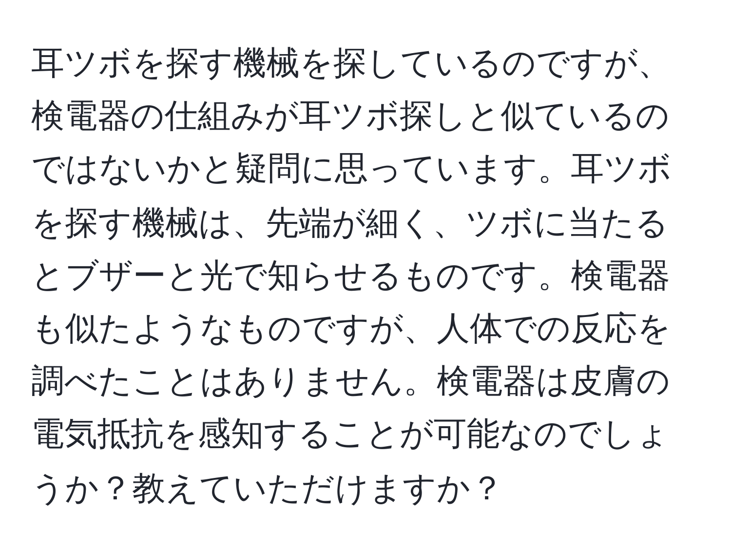 耳ツボを探す機械を探しているのですが、検電器の仕組みが耳ツボ探しと似ているのではないかと疑問に思っています。耳ツボを探す機械は、先端が細く、ツボに当たるとブザーと光で知らせるものです。検電器も似たようなものですが、人体での反応を調べたことはありません。検電器は皮膚の電気抵抗を感知することが可能なのでしょうか？教えていただけますか？