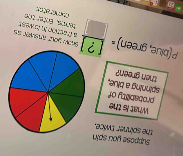 Suppose you spin 
the spinner twice. 
What is the 
probability of 
spinning a blue, 
then green?
P(blue,green)= [?]/[]  a fraction in lowest 
Show your answer as 
terms. Enter the 
numerator.