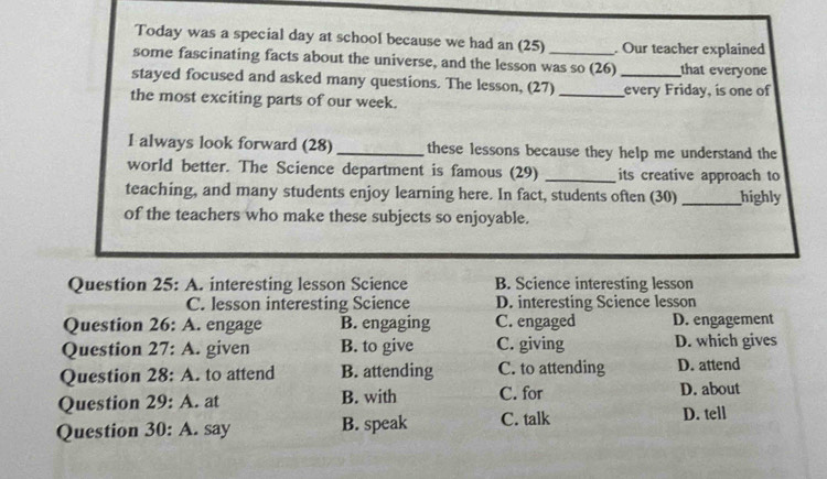 Today was a special day at school because we had an (25) . Our teacher explained
some fascinating facts about the universe, and the lesson was so (26)_ that everyone
stayed focused and asked many questions. The lesson, (27)
the most exciting parts of our week. _every Friday, is one of
I always look forward (28) _these lessons because they help me understand the
world better. The Science department is famous (29) _its creative approach to
teaching, and many students enjoy learning here. In fact, students often (30) _highly
of the teachers who make these subjects so enjoyable.
Question 25: A. interesting lesson Science B. Science interesting lesson
C. lesson interesting Science D. interesting Science lesson
Question 26: A. engage B. engaging C. engaged D. engagement
Question 27: A. given B. to give C. giving D. which gives
Question 28: A. to attend B. attending C. to attending D. attend
Question 29: A. at B. with C. for D. about
Question 30: A. say B. speak C. talk D. tell