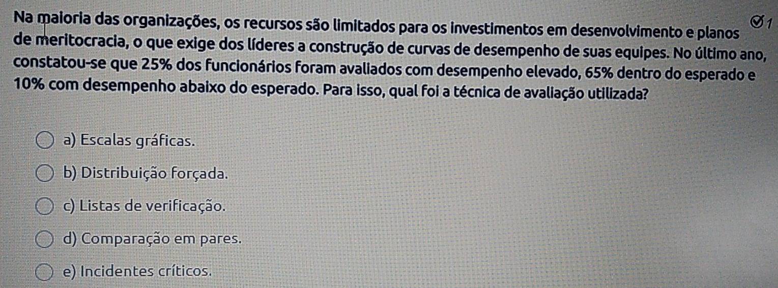 Na maioria das organizações, os recursos são limitados para os investimentos em desenvolvimento e planos
de meritocracia, o que exige dos líderes a construção de curvas de desempenho de suas equipes. No último ano,
constatou-se que 25% dos funcionários foram avaliados com desempenho elevado, 65% dentro do esperado e
10% com desempenho abaixo do esperado. Para isso, qual foi a técnica de avaliação utilizada?
a) Escalas gráficas.
b) Distribuição forçada.
c) Listas de verificação.
d) Comparação em pares.
e) Incidentes críticos.