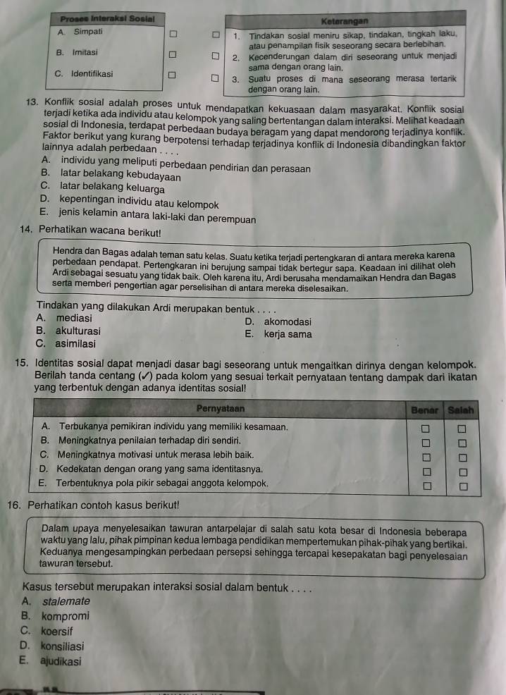 Proses Interaksi Sosial Keterangan
A. Simpati 1. Tindakan sosial meniru sikap, tindakan, tingkah laku,
atau penampilan fisik seseorang secara berlebihan.
B. Imitasi 2. Kecenderungan dalam diri seseorang untuk menjadi
sama dengan orang lain.
C. Identifikasi 3. Suatu proses di mana seseorang merasa tertarik
dengan orang lain.
13. Konflik sosial adalah proses untuk mendapatkan kekuasaan dalam masyarakat. Konflik sosial
terjadi ketika ada individu atau kelompok yang saling bertentangan dalam interaksi. Melihat keadaan
sosial di Indonesia, terdapat perbedaan budaya beragam yang dapat mendorong terjadinya konflik.
Faktor berikut yang kurang berpotensi terhadap terjadinya konflik di Indonesia dibandingkan faktor
lainnya adalah perbedaan . . . .
A. individu yang meliputi perbedaan pendirian dan perasaan
B. latar belakang kebudayaan
C. latar belakang keluarga
D. kepentingan individu atau kelompok
E. jenis kelamin antara laki-laki dan perempuan
14. Perhatikan wacana berikut!
Hendra dan Bagas adalah teman satu kelas. Suatu ketika terjadi pertengkaran di antara mereka karena
perbedaan pendapat. Pertengkaran ini berujung sampai tidak bertegur sapa. Keadaan ini dilihat oleh
Ardi sebagai sesuatu yang tidak baik. Oleh karena itu, Ardi berusaha mendamaikan Hendra dan Bagas
serta memberi pengertian agar perselisihan di antara mereka diselesaikan.
Tindakan yang dilakukan Ardi merupakan bentuk . . . .
A. mediasi D. akomodasi
B. akulturasi E. kerja sama
C. asimilasi
15. Identitas sosial dapat menjadi dasar bagi seseorang untuk mengaitkan dirinya dengan kelompok.
Berilah tanda centang (✓) pada kolom yang sesuai terkait pernyataan tentang dampak dari ikatan
yang terbentuk dengan adanya identitas sosial!
16. Perhatikan contoh kasus berikut!
Dalam upaya menyelesaikan tawuran antarpelajar di salah satu kota besar di Indonesia beberapa
waktu yang lalu, pihak pimpinan kedua lembaga pendidikan mempertemukan pihak-pihak yang bertikai.
Keduanya mengesampingkan perbedaan persepsi sehingga tercapai kesepakatan bagi penyelesaian
tawuran tersebut.
Kasus tersebut merupakan interaksi sosial dalam bentuk . . . .
A. stalemate
B. kompromi
C. koersif
D. konsiliasi
E. ajudikasi