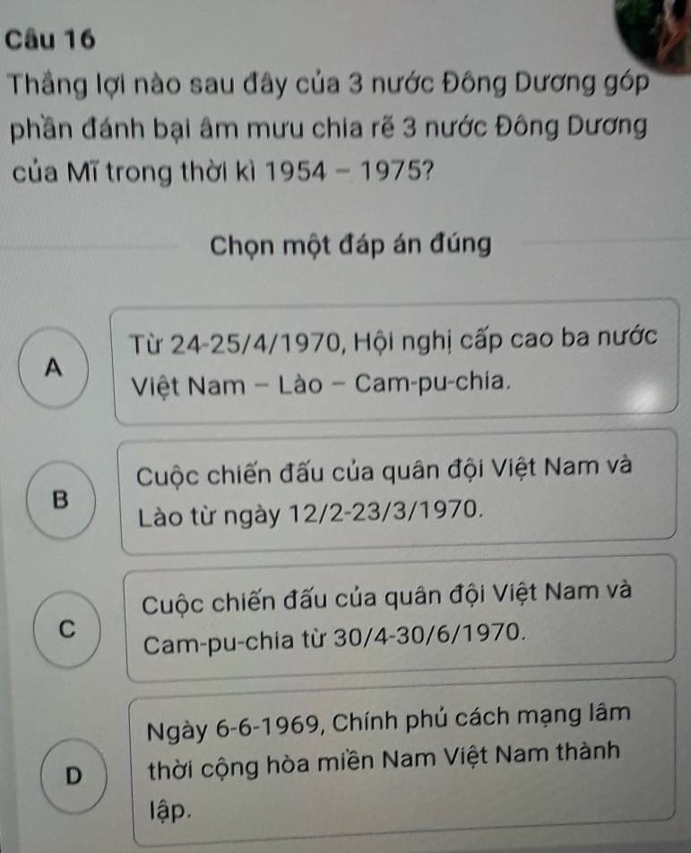 Thầng lợi nào sau đây của 3 nước Đông Dương go D
phần đánh bại âm mưu chia rẽ 3 nước Đông Dương
của Mĩ trong thời kì 1954-1975
Chọn một đáp án đúng
Từ 24-25/4/1970, Hội nghị cấp cao ba nước
A
Việt Nam - Lào - Cam-pu-chia.
Cuộc chiến đấu của quân đội Việt Nam và
B
Lào từ ngày 12/2 -23/3/1970.
Cuộc chiến đấu của quân đội Việt Nam và
C
Cam-pu-chia từ 30/4 -30/6/1970.
Ngày 6-6 -1969, Chính phủ cách mạng lâm
D thời cộng hòa miền Nam Việt Nam thành
lập.