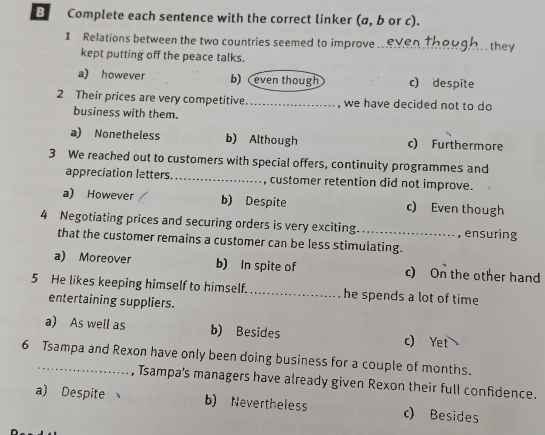 Complete each sentence with the correct linker (a, b or c).
1 Relations between the two countries seemed to improve. even though they
kept putting off the peace talks.
a) however b) even though c) despite
2 Their prices are very competitive_ , we have decided not to do
business with them.
a) Nonetheless b) Although c) Furthermore
3 We reached out to customers with special offers, continuity programmes and
appreciation letters_ , customer retention did not improve.
a) However b) Despite c) Even though
4 Negotiating prices and securing orders is very exciting._ , ensuring
that the customer remains a customer can be less stimulating.
a) Moreover b) In spite of c) On the other hand
5 He likes keeping himself to himself. _he spends a lot of time
entertaining suppliers.
a) As well as b) Besides c) Yet
6 Tsampa and Rexon have only been doing business for a couple of months.
, Tsampa's managers have already given Rexon their full confidence.
a) Despite b) Nevertheless c) Besides