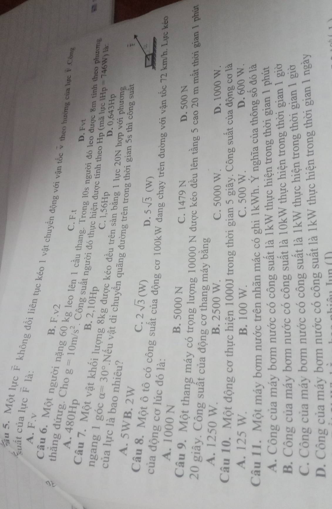 suất của lực overline F là:
A. F.v
Su 5. Một lực F không đồi liên tục kéo 1 vật chuyển động với vận tốc ỹ theo hướng của lực F.Công
B. F.v2
Câu 6. Một người nặng 60 kg leo lên 1 cầu thang. Trong 10s người đó leo được 8m tinh theo phương
C. F.t
2 thẳng đứưg. Cho g=10m/s^2. Công suất người đó thực hiện được tính theo Hp (mã lực lHp
A. 480Hp B. 2,10Hp
D. Fvt
Câu 7. Một vật khối lượng 8kg được kéo đều trên sàn bằng 1 lực 20N hợp với phương
=746W) là
C. l,56Hp D. 0,643Hp
của lực là bao nhiêu?
ngang 1 góc alpha =30°.Nếu vật di chuyển quãng đường trên trong thời gian 5s thì công suất
A. 5WB. 2W C. 2sqrt(3)(W)
D. 5sqrt(3)(W)
Câu 8. Một ô tô có công suất của động cơ 100kW đ
của động cơ lúc đó là:
đrên đường với vận tốc 72 km/h. Lực kéo
A. 1000 N B. 5000 N
C. 1479 N D. 500 N
Câu 9. Một thang máy có trọng lượng 10000 N được kéo đều lên tầng 5 cao 20 m mất thời gian 1 phút
20 giây. Công suất của động cơ thang máy bằng
A. 1250 W. B. 2500 W. C. 5000 W. D. 1000 W.
Câu 10. Một động cơ thực hiện 1000J trong thời gian 5 giây. Công suất của động cơ là
A. 125 W. B. 100 W. C. 500 W. D. 600 W.
Câu 11. Một máy bơm nước trên nhãn mác có ghi 1kWh. Ý nghĩa của thông số đó là
A. Công của máy bơm nước có công suất là 1kW thực hiện trong thời gian 1 phút
B. Công của máy bơm nước có công suất là 10kW thực hiện trong thời gian 1 giờ
C. Công của máy bơm nước có công suất là 1kW thực hiện trong thời gian 1 giờ
D. Công của máy bơm nước có công suất là 1kW thực hiện trong thời gian 1 ngày