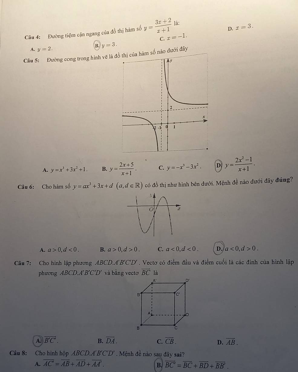 D.
Câu 4: Đường tiệm cận ngang của đồ thị hàm số y= (3x+2)/x+1  là:
C. x=-1. x=3.
A. y=2.
B. y=3. 
Câu 5: Đường cong trong hình vẽ là số nào dưới đây
A. y=x^3+3x^2+1. B. y= (2x+5)/x+1 . C. y=-x^3-3x^2. D y= (2x^2-1)/x+1 . 
Câu 6: Cho hàm số y=ax^3+3x+d(a,d∈ R) có đồ thị như hình bên dưới. Mệnh đề nào dưới đây đúng?
A. a>0, d<0</tex>. B. a>0, d>0. C. a<0</tex>, d<0</tex>. D. a<0</tex>, d>0. 
Câu 7: Cho hình lập phương ABCD. A'B'C'D'. Vectơ có điểm đầu và điểm cuối là các đinh của hình lập
phưong ABCD. A'B'C'D' và bằng vectơ overline BC là
A D'
B1
C'
A
D
B
c
A overline B'C'. 
B. overline DA. C. vector CB. D. overline AB. 
Câu 8: Cho hình hộp ABCD. A'B'C'D' Mệnh đề nào sau đây sai?
A. overline AC'=overline AB+overline AD+overline AA'. overline BC'=overline BC+overline BD+overline BB'. 
B.