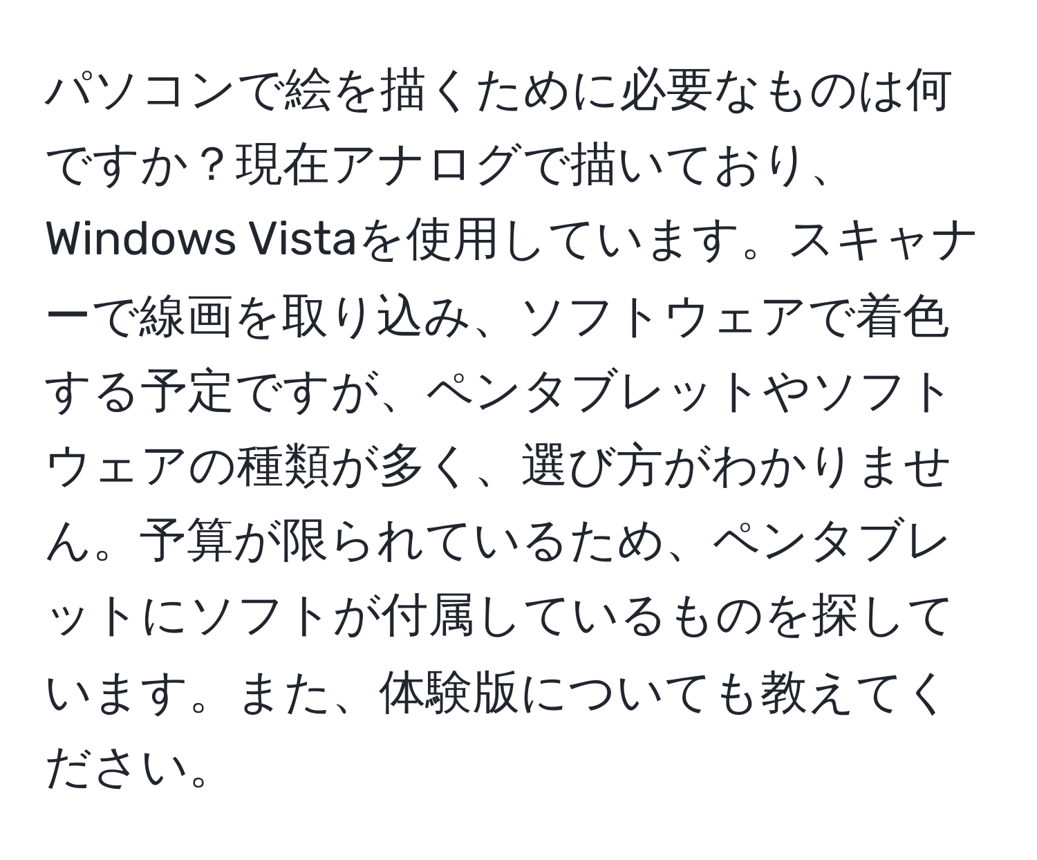 パソコンで絵を描くために必要なものは何ですか？現在アナログで描いており、Windows Vistaを使用しています。スキャナーで線画を取り込み、ソフトウェアで着色する予定ですが、ペンタブレットやソフトウェアの種類が多く、選び方がわかりません。予算が限られているため、ペンタブレットにソフトが付属しているものを探しています。また、体験版についても教えてください。