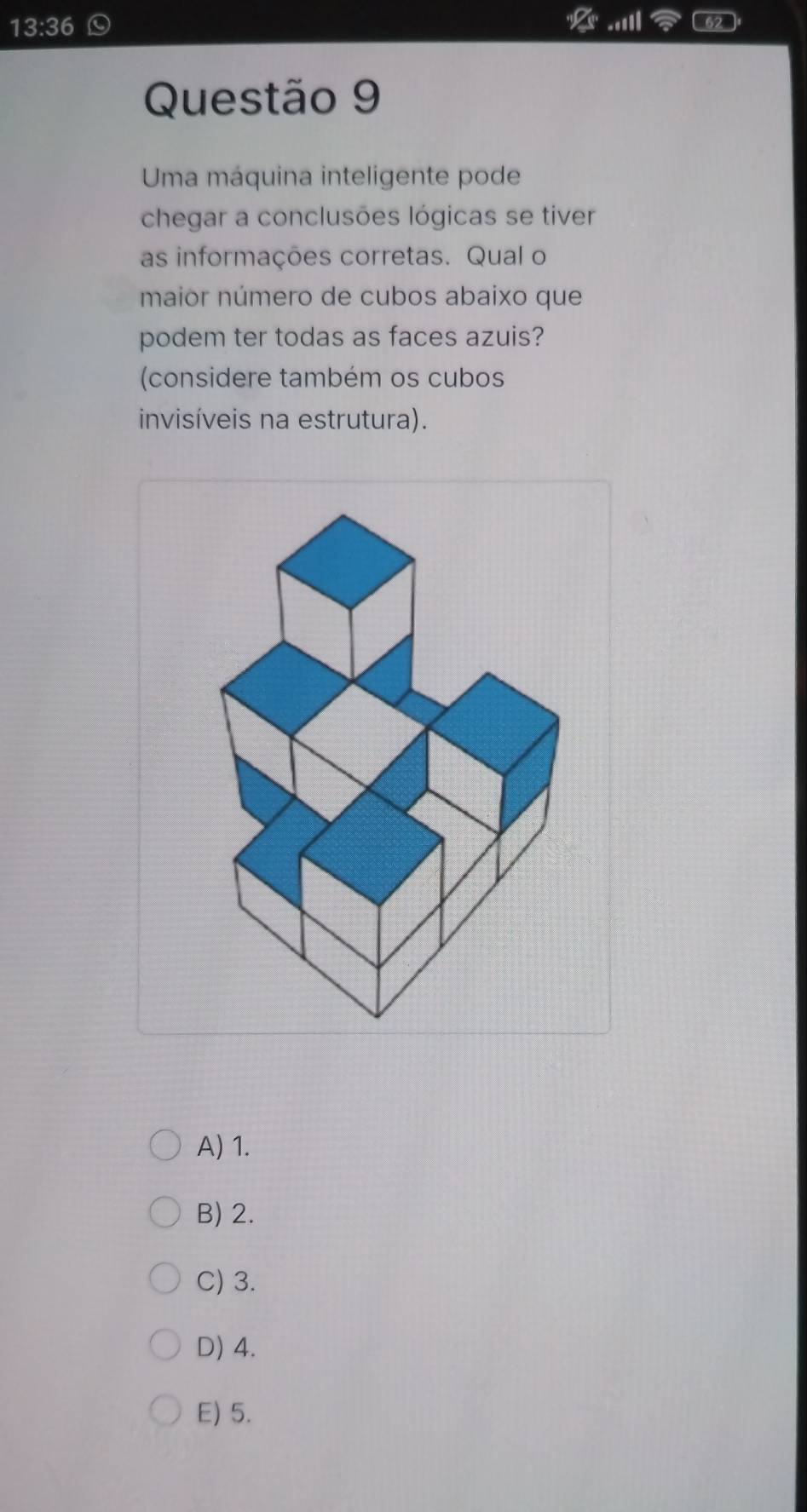 13:36 
62
Questão 9
Uma máquina inteligente pode
chegar a conclusões lógicas se tiver
as informações corretas. Qual o
maior número de cubos abaixo que
podem ter todas as faces azuis?
(considere também os cubos
invisíveis na estrutura).
A) 1.
B) 2.
C) 3.
D) 4.
E) 5.