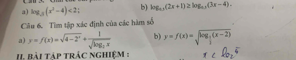 Cau S 
a) log _sqrt(5)(x^2-4)<2</tex> 
b) log _0.5(2x+1)≥ log _0.5(3x-4). 
Câu 6. Tìm tập xác định của các hàm số 
a) y=f(x)=sqrt(4-2^x)+frac 1sqrt(log _2)x
b) y=f(x)=sqrt(log _frac 1)2(x-2)
II. bàI TậP TRÁC NGHIỆM :