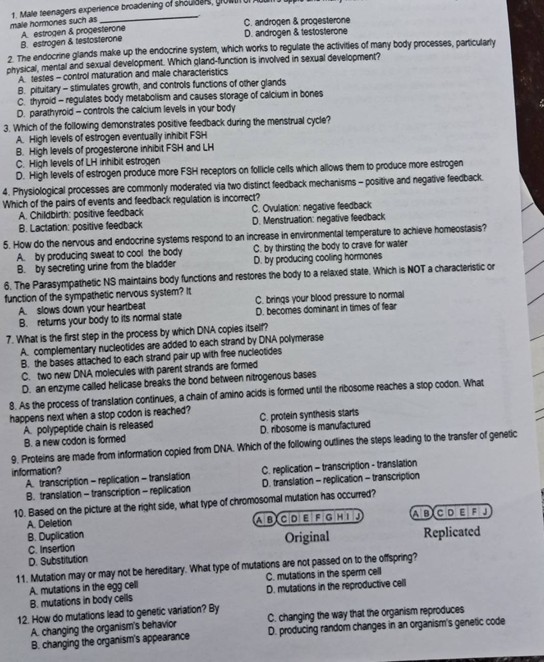Male teenagers experience broadening of shoulders, growt of Auuil
_
male hormones such as C. androgen & progesterone
A. estrogen & progesterone
B. estrogen & testosterone D. androgen & testosterone
2. The endocrine glands make up the endocrine system, which works to regulate the activities of many body processes, particularly
physical, mental and sexual development. Which gland-function is involved in sexual development?
A testes - control maturation and male characteristics
B. pituitary - stimulates growth, and controls functions of other glands
C. thyroid - regulates body metabolism and causes storage of calcium in bones
D. parathyroid - controls the calcium levels in your body
3. Which of the following demonstrates positive feedback during the menstrual cycle?
A. High levels of estrogen eventually inhibit FSH
B. High levels of progesterone inhibit FSH and LH
C. High levels of LH inhibit estrogen
D. High levels of estrogen produce more FSH receptors on follicle cells which allows them to produce more estrogen
4. Physiological processes are commonly moderated via two distinct feedback mechanisms - positive and negative feedback.
Which of the pairs of events and feedback requlation is incorrect?
A. Childbirth: positive feedback C. Ovulation: negative feedback
B. Lactation: positive feedback D. Menstruation: negative feedback
5. How do the nervous and endocrine systems respond to an increase in environmental temperature to achieve homeostasis?
A. by producing sweat to cool the body C. by thirsting the body to crave for water
B. by secreting urine from the bladder D. by producing cooling hormones
6. The Parasympathetic NS maintains body functions and restores the body to a relaxed state. Which is NOT a characteristic or
function of the sympathetic nervous system? It
A. slows down your heartbeat C. brings your blood pressure to normal
B. returns your body to its normal state D. becomes dominant in times of fear
7. What is the first step in the process by which DNA copies itself?
A. complementary nucleotides are added to each strand by DNA polymerase
B. the bases attached to each strand pair up with free nucleotides
C. two new DNA molecules with parent strands are formed
D. an enzyme called helicase breaks the bond between nitrogenous bases
8. As the process of translation continues, a chain of amino acids is formed until the ribosome reaches a stop codon. What
happens next when a stop codon is reached?
A. polypeptide chain is released C. protein synthesis starts
B. a new codon is formed D. ribosome is manufactured
9. Proteins are made from information copied from DNA. Which of the following outlines the steps leading to the transfer of genetic
information?
A. transcription - replication - translation C. replication - transcription - translation
B. translation - transcription - replication D. translation - replication - transcription
10. Based on the picture at the right side, what type of chromosomal mutation has occurred?
A. Deletion FGHI J A BC DEF J
ABCDE
B. Duplication
Original Replicated
C. Insertion
D. Substitution
11. Mutation may or may not be hereditary. What type of mutations are not passed on to the offspring?
A. mutations in the egg cell C. mutations in the sperm cell
B. mutations in body cells D. mutations in the reproductive cell
12. How do mutations lead to genetic variation? By
A. changing the organism's behavior C. changing the way that the organism reproduces
B. changing the organism's appearance D. producing random changes in an organism's genetic code