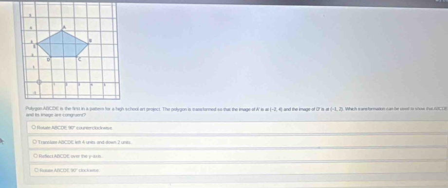 Polygon ABCDE is the first in a pattern for a high school art project. The polygon is transformed so that the image of A' is at (-2,4) and the image of D' is at (-1,2). Which transformation can be used to show thit ABCOE
and its image are congruent?
O Rotate ABCDE90° counterclockwise
○ Translate ABCDE left 4 units and down 2 units.
O ReflectABCDE over the y-axis.
O Rotate ABCDE 90° clockovise