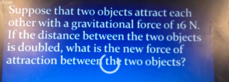 fstan 
Suppose that two objects attract each 
other with a gravitational force of 16 N. 
If the distance between the two objects 
is doubled, what is the new force of 
attraction between the two objects?