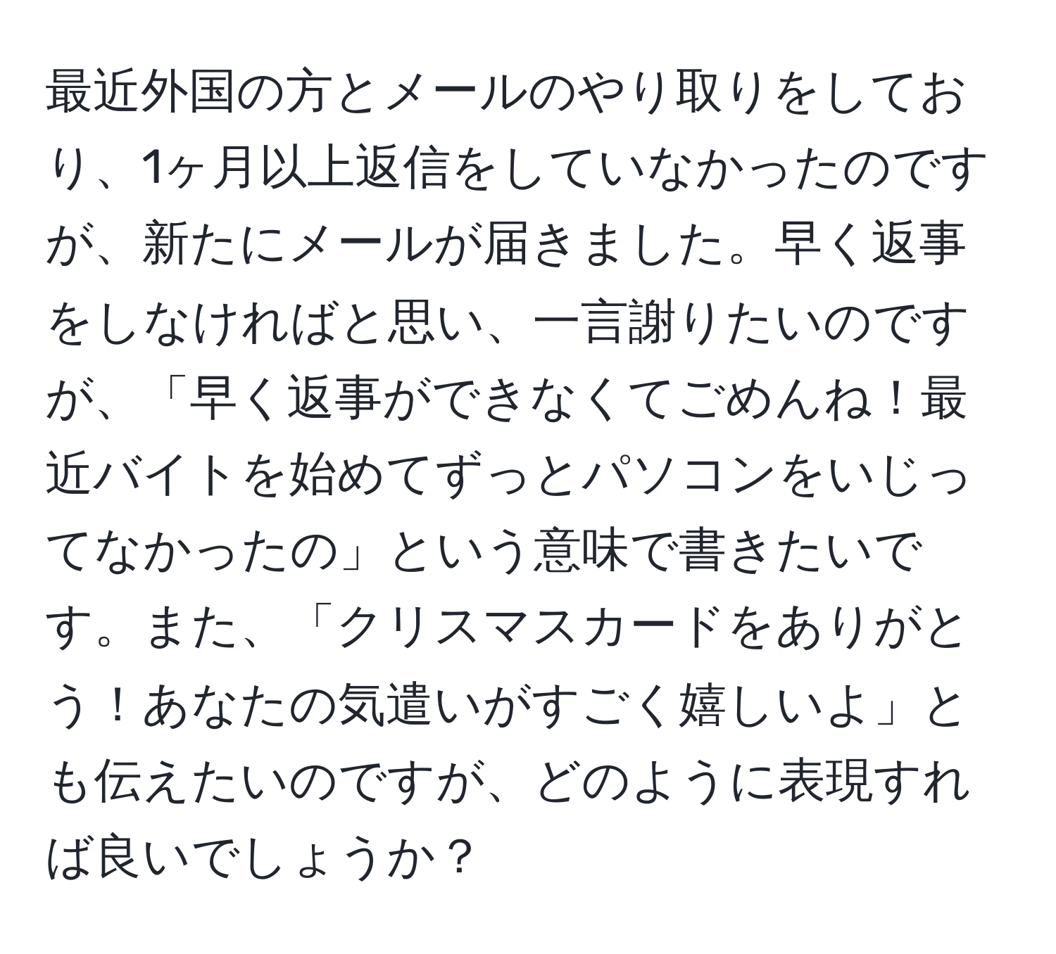 最近外国の方とメールのやり取りをしており、1ヶ月以上返信をしていなかったのですが、新たにメールが届きました。早く返事をしなければと思い、一言謝りたいのですが、「早く返事ができなくてごめんね！最近バイトを始めてずっとパソコンをいじってなかったの」という意味で書きたいです。また、「クリスマスカードをありがとう！あなたの気遣いがすごく嬉しいよ」とも伝えたいのですが、どのように表現すれば良いでしょうか？