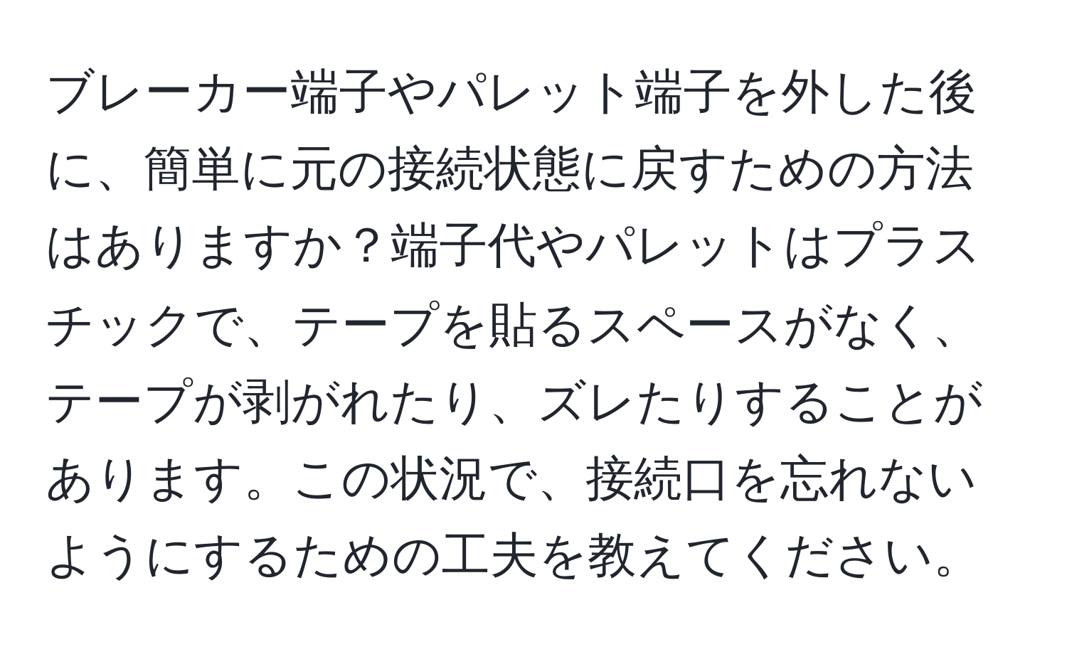 ブレーカー端子やパレット端子を外した後に、簡単に元の接続状態に戻すための方法はありますか？端子代やパレットはプラスチックで、テープを貼るスペースがなく、テープが剥がれたり、ズレたりすることがあります。この状況で、接続口を忘れないようにするための工夫を教えてください。