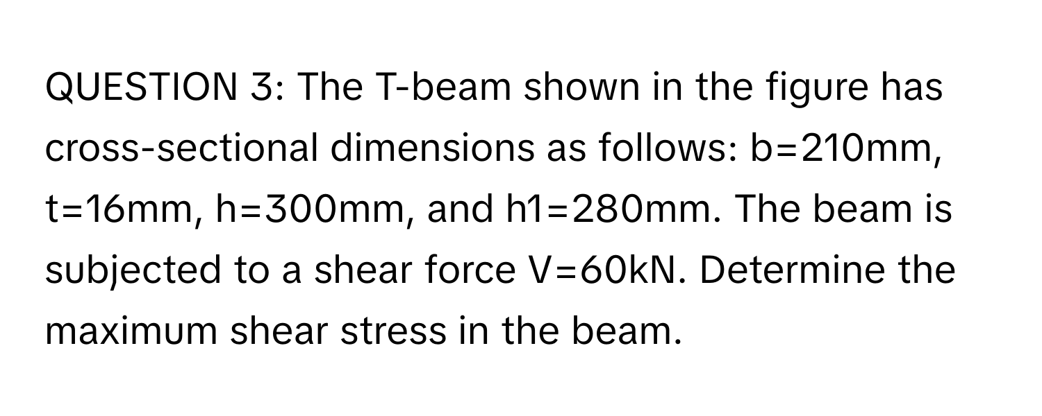 The T-beam shown in the figure has cross-sectional dimensions as follows: b=210mm, t=16mm, h=300mm, and h1=280mm. The beam is subjected to a shear force V=60kN. Determine the maximum shear stress in the beam.