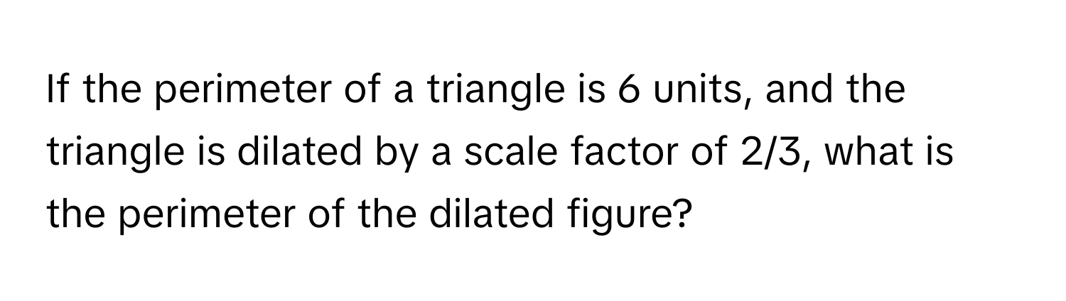 If the perimeter of a triangle is 6 units, and the triangle is dilated by a scale factor of 2/3, what is the perimeter of the dilated figure?