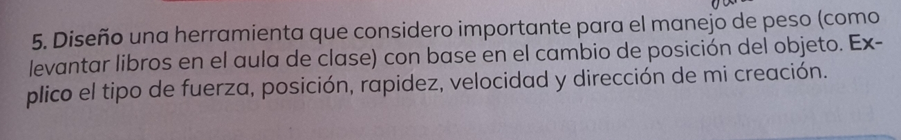 Diseño una herramienta que considero importante para el manejo de peso (como 
levantar libros en el aula de clase) con base en el cambio de posición del objeto. Ex- 
plico el tipo de fuerza, posición, rapidez, velocidad y dirección de mi creación.