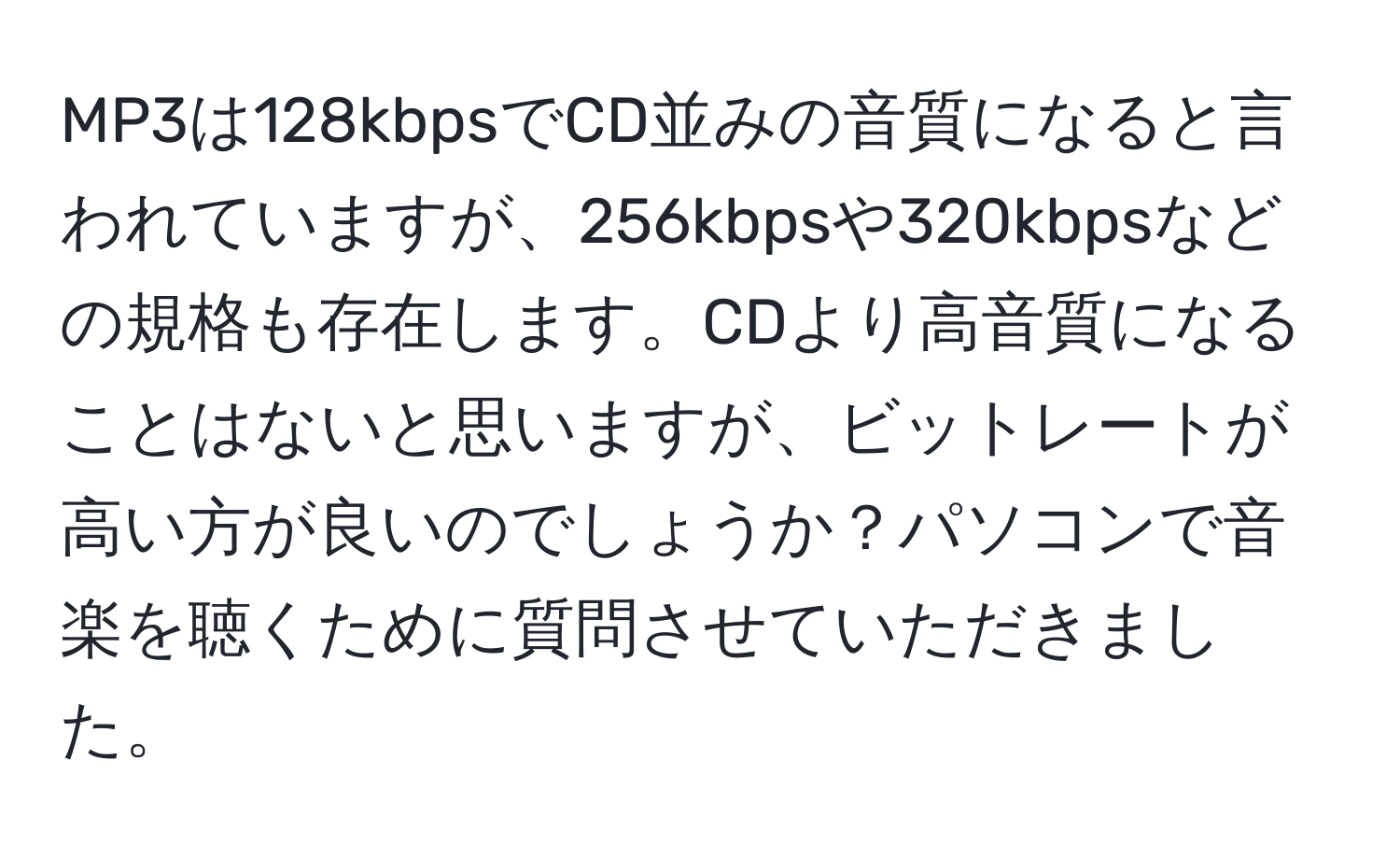 MP3は128kbpsでCD並みの音質になると言われていますが、256kbpsや320kbpsなどの規格も存在します。CDより高音質になることはないと思いますが、ビットレートが高い方が良いのでしょうか？パソコンで音楽を聴くために質問させていただきました。