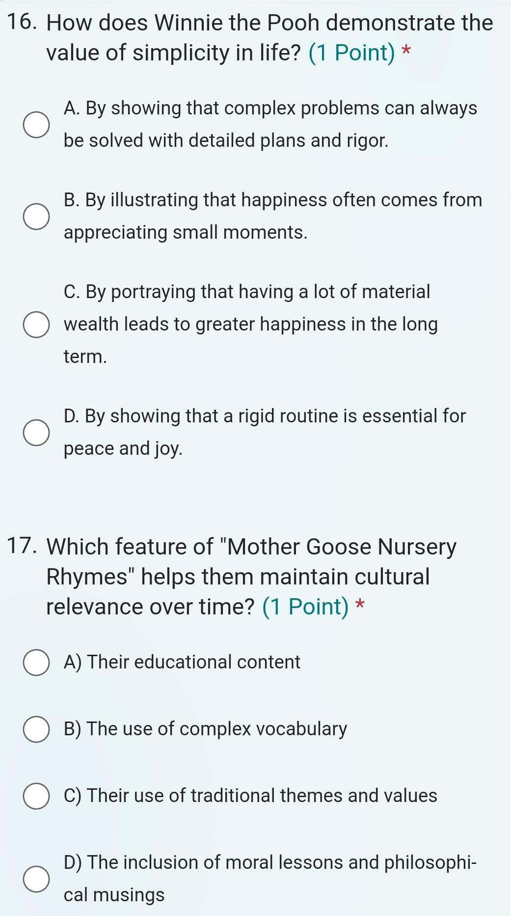 How does Winnie the Pooh demonstrate the
value of simplicity in life? (1 Point) *
A. By showing that complex problems can always
be solved with detailed plans and rigor.
B. By illustrating that happiness often comes from
appreciating small moments.
C. By portraying that having a lot of material
wealth leads to greater happiness in the long
term.
D. By showing that a rigid routine is essential for
peace and joy.
17. Which feature of "Mother Goose Nursery
Rhymes" helps them maintain cultural
relevance over time? (1 Point) *
A) Their educational content
B) The use of complex vocabulary
C) Their use of traditional themes and values
D) The inclusion of moral lessons and philosophi-
cal musings