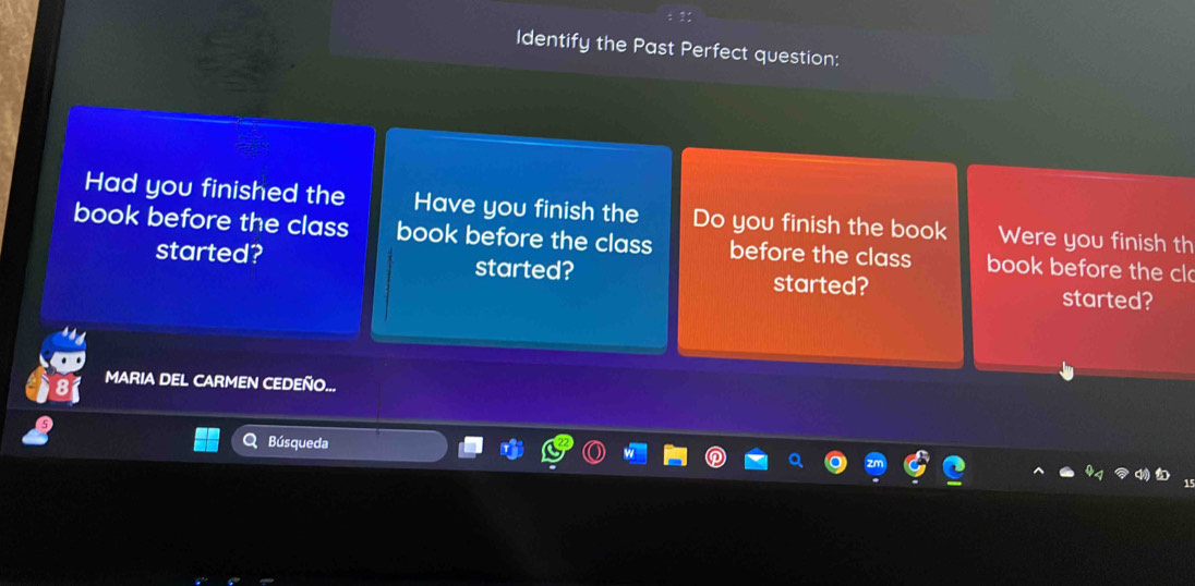 Identify the Past Perfect question: 
Had you finished the Have you finish the Do you finish the book Were you finish th 
book before the class book before the class before the class book before the cl 
started? started? started? 
started? 
MARIA DEL CARMEN CEDEÑO... 
Búsqueda