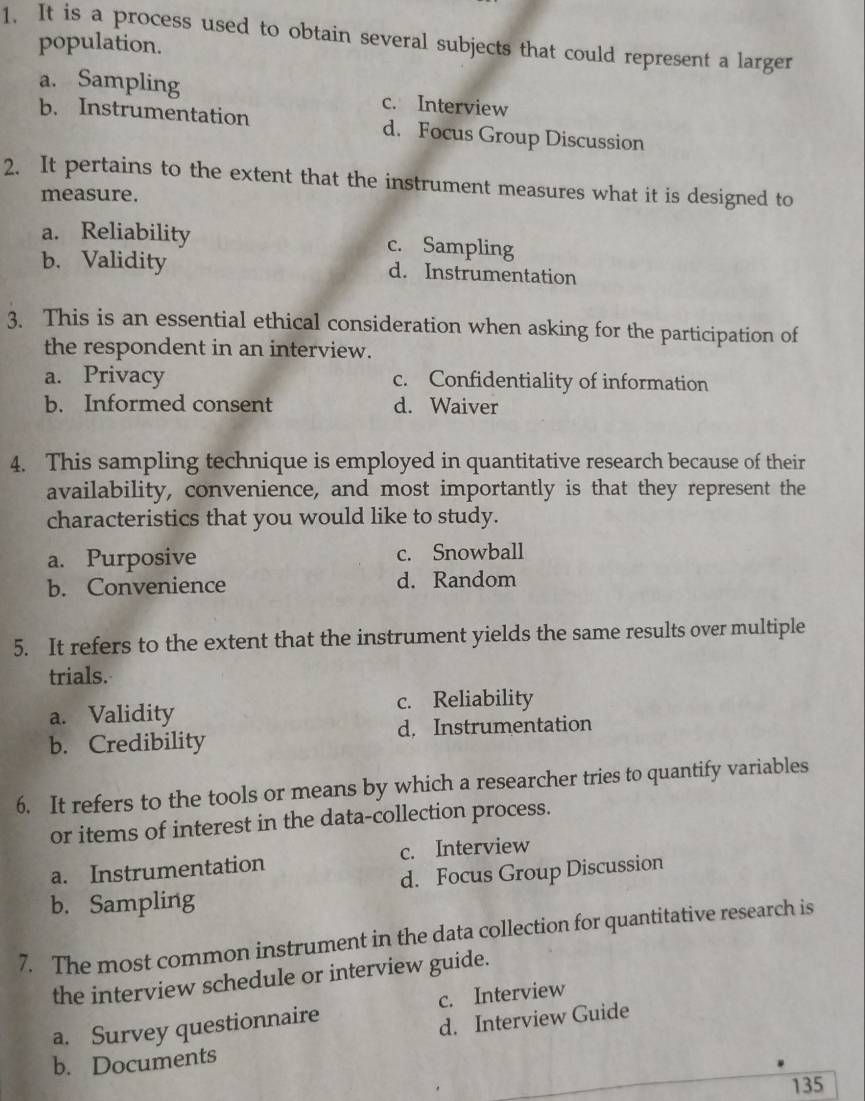 It is a process used to obtain several subjects that could represent a larger
population.
a. Sampling c. Interview
b. Instrumentation d. Focus Group Discussion
2. It pertains to the extent that the instrument measures what it is designed to
measure.
a. Reliability c. Sampling
b. Validity d. Instrumentation
3. This is an essential ethical consideration when asking for the participation of
the respondent in an interview.
a. Privacy c. Confidentiality of information
b. Informed consent d. Waiver
4. This sampling technique is employed in quantitative research because of their
availability, convenience, and most importantly is that they represent the
characteristics that you would like to study.
a. Purposive c. Snowball
b. Convenience d. Random
5. It refers to the extent that the instrument yields the same results over multiple
trials.
a. Validity c. Reliability
b. Credibility d. Instrumentation
6. It refers to the tools or means by which a researcher tries to quantify variables
or items of interest in the data-collection process.
a. Instrumentation c. Interview
b. Sampling d. Focus Group Discussion
7. The most common instrument in the data collection for quantitative research is
the interview schedule or interview guide.
a. Survey questionnaire c. Interview
d. Interview Guide
b. Documents
135