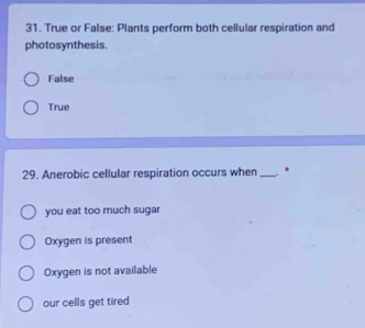 True or False: Plants perform both cellular respiration and
photosynthesis.
False
True
29. Anerobic cellular respiration occurs when _. *
you eat too much sugar
Oxygen is present
Oxygen is not available
our cells get tired