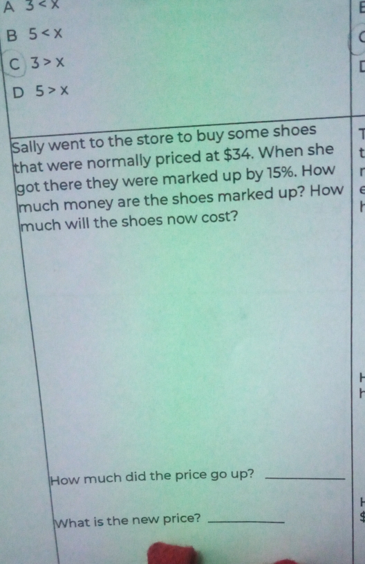 A 3
B 5
C 3>x
D 5>x
Sally went to the store to buy some shoes 7
that were normally priced at $34. When she T
got there they were marked up by 15%. How 
much money are the shoes marked up? How E
much will the shoes now cost?

How much did the price go up?_
What is the new price?_