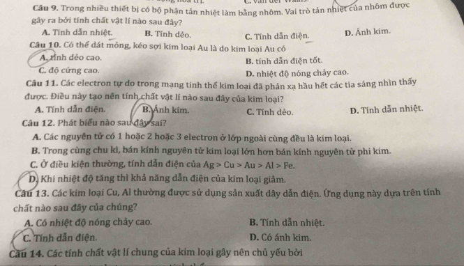 Trong nhiều thiết bị có bộ phận tản nhiệt làm bằng nhôm. Vai trò tản nhiệt của nhôm được
gây ra bởi tính chất vật lí nào sau đây?
A. Tính dẫn nhiệt. B. Tính dẻo. C. Tính dẫn điện.
D. Ánh kim.
Cầu 10. Có thể dát mỏng, kéo sợi kim loại Au là do kim loại Au có
A. tỉnh dẻo cao. B. tính dẫn điện tốt.
C. độ cứng cao. D. nhiệt độ nóng chảy cao.
Câu 11. Các electron tự do trong mạng tinh thể kim loại đã phản xạ hầu hết các tia sáng nhìn thấy
được. Điều này tạo nên tính chất vật lí nào sau đây của kim loại?
A. Tính dẫn điện. B. Ánh kim. C. Tính dẻo. D. Tính dẫn nhiệt.
Câu 12. Phát biểu nào sau đây sai?
A. Các nguyên tử có 1 hoặc 2 hoặc 3 electron ở lớp ngoài cùng đều là kim loại.
B. Trong cùng chu kì, bán kính nguyên tử kim loại lớn hơn bán kính nguyên tử phi kim.
C. Ở điều kiện thường, tính dẫn điện của Ag>Cu>Au>Al>Fe.
D. Khi nhiệt độ tăng thì khả năng dẫn điện của kim loại giảm.
Câu 13. Các kim loại Cu, Al thường được sử dụng sản xuất dây dẫn điện. Ứng dụng này dựa trên tính
chất nào sau đây của chúng?
A. Có nhiệt độ nóng chảy cao. B. Tính dẫn nhiệt.
C. Tính dẫn điện. D. Có ánh kim.
Câu 14. Các tính chất vật lí chung của kim loại gây nên chủ yếu bởi