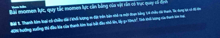 Vem trận 
Bài momen lực, quy tắc momen lực cân bảng của vật rần có trục quay có dịnh 
Bài 1. Thanh kim loại có chiều dài / khổi lượng m đặt trên bản nhỏ ra một đoạn bảng 1/4 chiều dài thanh, Tác dụng lực có độ lớn
40N hướng xuống thì đầu kía của thanh kim loại bắt đầu nhỏ lên, lấy g= 10m/t², Tính khối lượng của thanh kim loại,