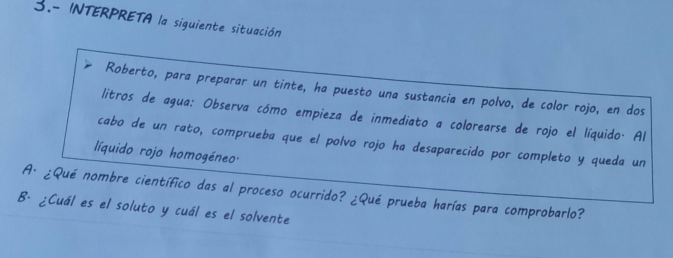 3.- INTERPRETA la siguiente situación 
Roberto, para preparar un tinte, ha puesto una sustancia en polvo, de color rojo, en dos 
litros de agua: Observa cómo empieza de inmediato a colorearse de rojo el líquido. Al 
cabo de un rato, comprueba que el polvo rojo ha desaparecido por completo y queda un 
líquido rojo homogéneo. 
A· ¿Qué nombre científico das al proceso ocurrido? ¿Qué prueba harías para comprobarlo? 
B. ¿Cuál es el soluto y cuál es el solvente