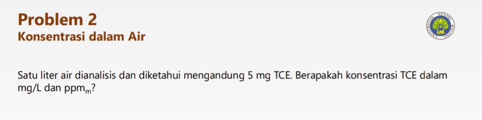 Problem 2 
Konsentrasi dalam Air 
Satu liter air dianalisis dan diketahui mengandung 5 mg TCE. Berapakah konsentrasi TCE dalam
mg/L dan ppm_m!