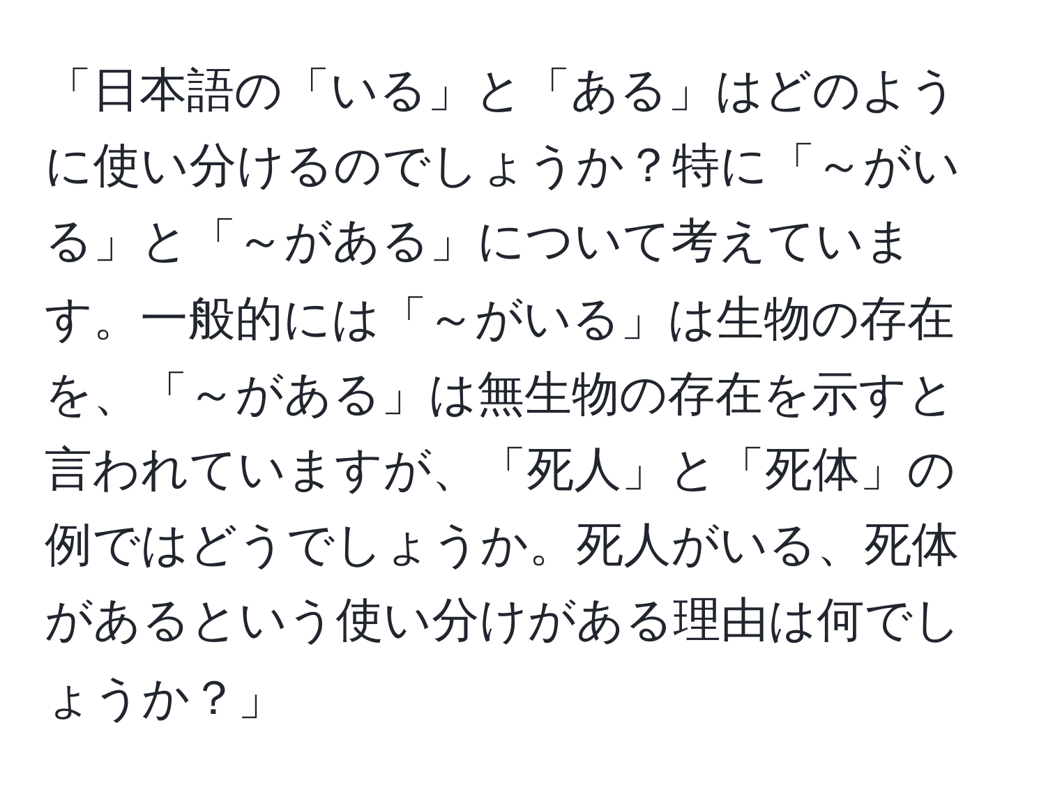 「日本語の「いる」と「ある」はどのように使い分けるのでしょうか？特に「～がいる」と「～がある」について考えています。一般的には「～がいる」は生物の存在を、「～がある」は無生物の存在を示すと言われていますが、「死人」と「死体」の例ではどうでしょうか。死人がいる、死体があるという使い分けがある理由は何でしょうか？」