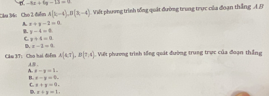 D. -8x+6y-13=0. 
Câu 36: Cho 2 điểm A(1;-4), B(3;-4) Viết phương trình tổng quát đường trung trực của đoạn thẳng A B
A. x+y-2=0.
B. y-4=0.
C. y+4=0.
D. x-2=0. 
Câu 37: Cho hai điểm A(4;7), B(7;4) , Viết phương trình tổng quát đường trung trực của đoạn thẳng
AB.
A. x-y=1.
B. x-y=0.
C. x+y=0.
D. x+y=1.