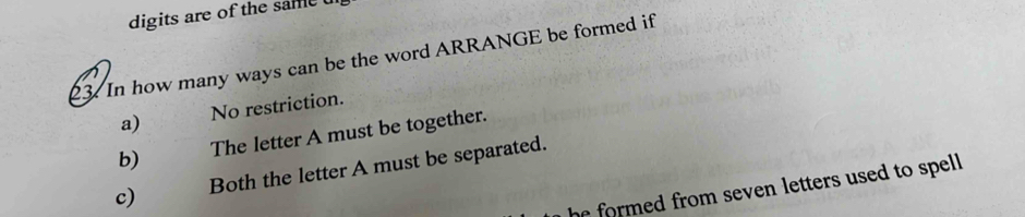 digits are of the same 
23. In how many ways can be the word ARRANGE be formed if
a) No restriction.
b) The letter A must be together.
c) Both the letter A must be separated.
he formed from seven letters used to spell .