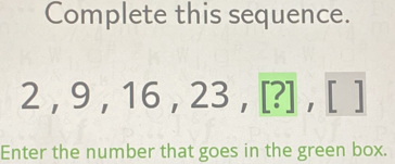 Complete this sequence.
2, 9, 16, 23, [?],[]
Enter the number that goes in the green box.