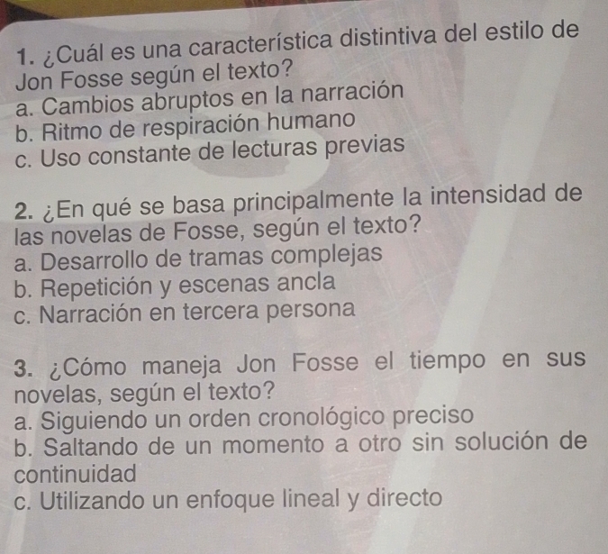 ¿Cuál es una característica distintiva del estilo de
Jon Fosse según el texto?
a. Cambios abruptos en la narración
b. Ritmo de respiración humano
c. Uso constante de lecturas previas
2. ¿En qué se basa principalmente la intensidad de
las novelas de Fosse, según el texto?
a. Desarrollo de tramas complejas
b. Repetición y escenas ancla
c. Narración en tercera persona
3. ¿Cómo maneja Jon Fosse el tiempo en sus
novelas, según el texto?
a. Siguiendo un orden cronológico preciso
b. Saltando de un momento a otro sin solución de
continuidad
c. Utilizando un enfoque lineal y directo